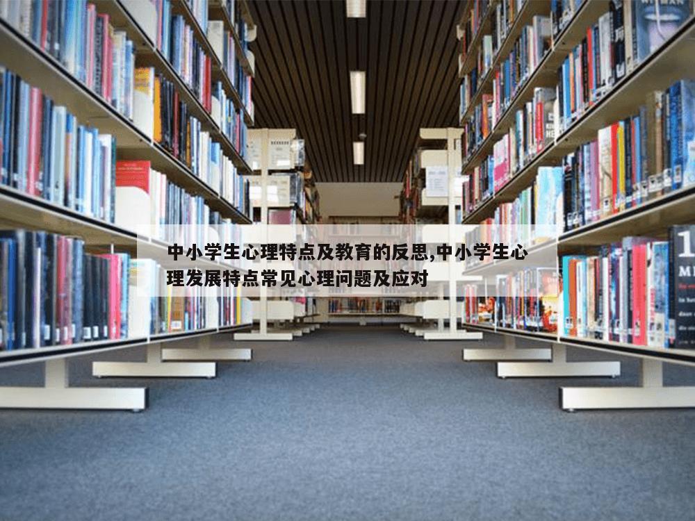 中小学生心理特点及教育的反思,中小学生心理发展特点常见心理问题及应对