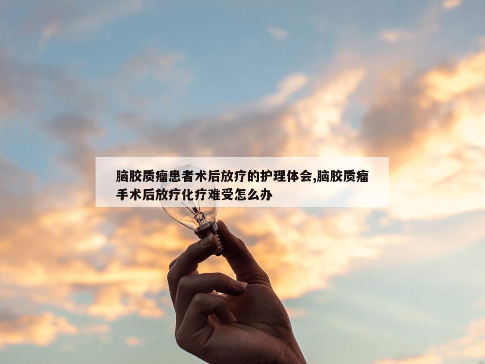 脑胶质瘤患者术后放疗的护理体会,脑胶质瘤手术后放疗化疗难受怎么办