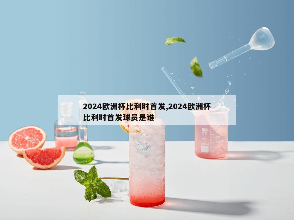 2024欧洲杯比利时首发,2024欧洲杯比利时首发球员是谁